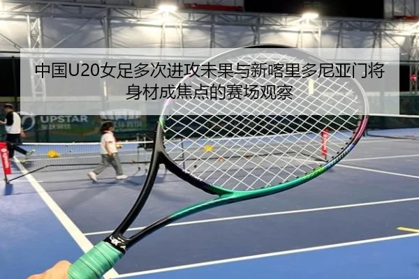中国U20女足多次进攻未果与新喀里多尼亚门将身材成焦点的赛场观察