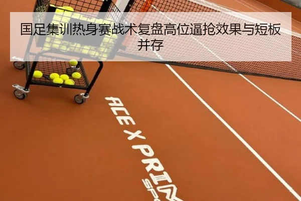 国足集训热身赛战术复盘高位逼抢效果与短板并存
